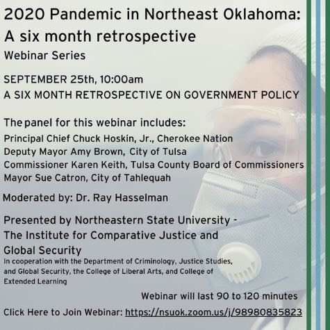 2020 Pandemic in Northeast Oklahoma: A six month retrospective webinar series.September 25, 10:00am. A six month retrospective on government policy. The panel for this webinar includes: Principal Chief Chuck Hoskin, Jr., Cherokee Nation; Deputy Mayor Amy Brown, City of Tulsa; Commissioner Karen Keith, Tulsa County Board of Commissioners; Mayor Sue Catron, City of Tahlequah. Moderated by: Dr. Ray Hasselman. Presented by NSU - The Institute for Comparative Justice and Global Security. Poster